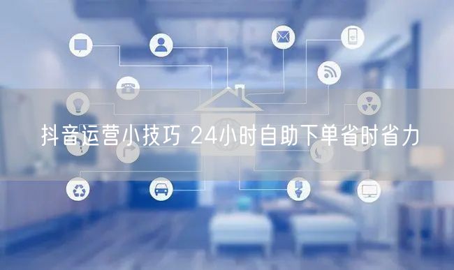 抖音运营小技巧 24小时自助下单省时省力