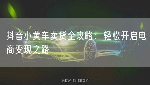 抖音小黄车卖货全攻略:轻松开启电商变现之路