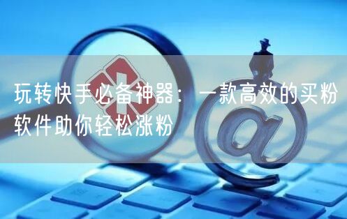 玩转快手必备神器:一款高效的买粉软件助你轻松涨粉