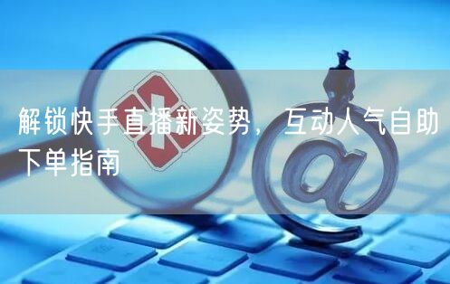 解锁快手直播新姿势,互动人气自助下单指南